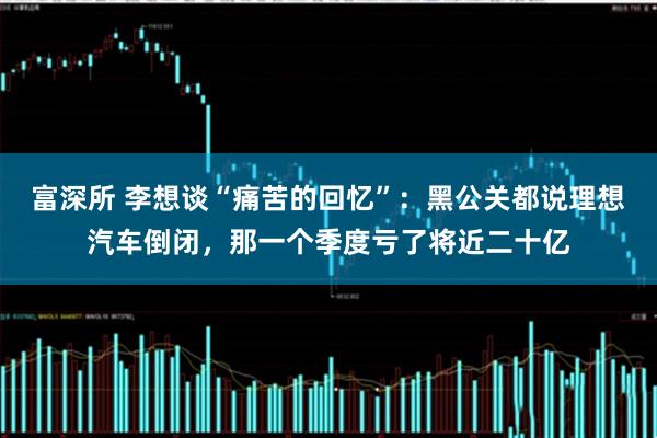 富深所 李想谈“痛苦的回忆”：黑公关都说理想汽车倒闭，那一个季度亏了将近二十亿