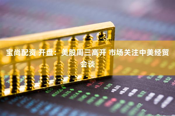 宝尚配资 开盘：美股周三高开 市场关注中美经贸会谈