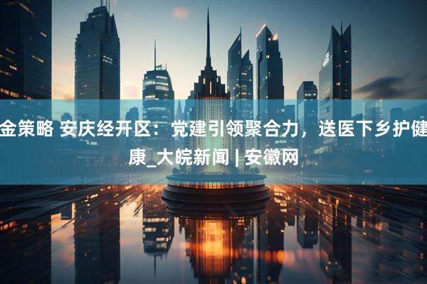 金策略 安庆经开区：党建引领聚合力，送医下乡护健康_大皖新闻 | 安徽网
