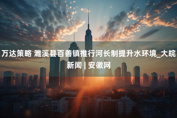 万达策略 濉溪县百善镇推行河长制提升水环境_大皖新闻 | 安徽网