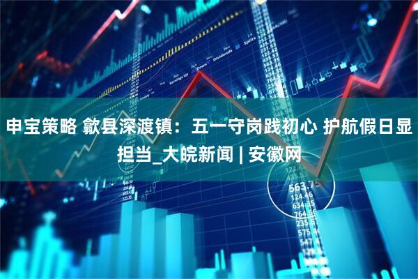 申宝策略 歙县深渡镇：五一守岗践初心 护航假日显担当_大皖新闻 | 安徽网