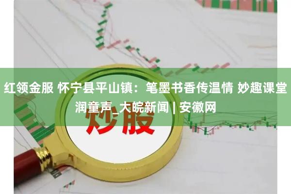 红领金服 怀宁县平山镇：笔墨书香传温情 妙趣课堂润童声_大皖新闻 | 安徽网