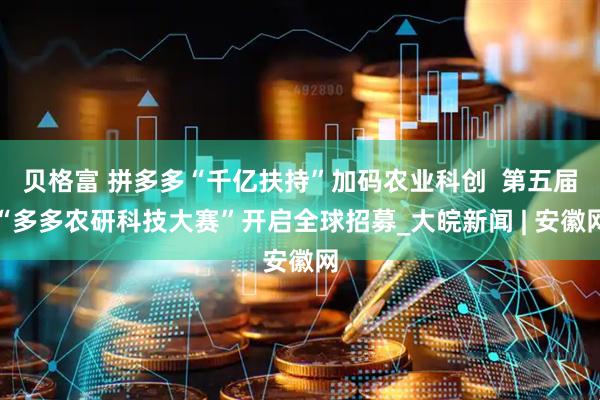 贝格富 拼多多“千亿扶持”加码农业科创  第五届“多多农研科技大赛”开启全球招募_大皖新闻 | 安徽网