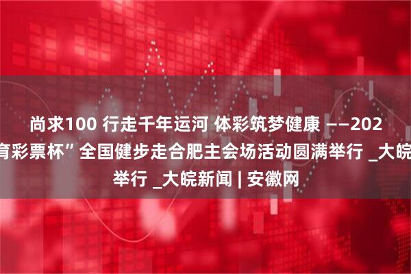 尚求100 行走千年运河 体彩筑梦健康 ——2025年“中国体育彩票杯”全国健步走合肥主会场活动圆满举行 _大皖新闻 | 安徽网