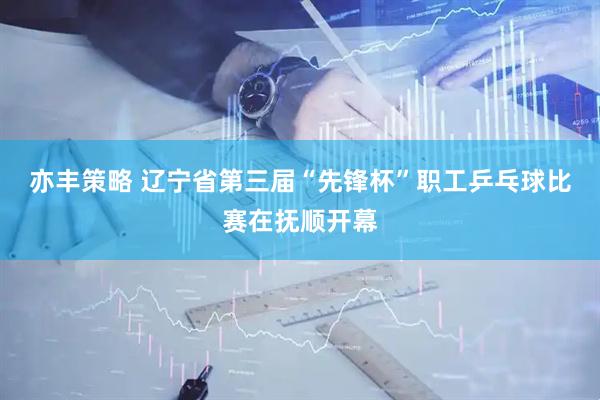 亦丰策略 辽宁省第三届“先锋杯”职工乒乓球比赛在抚顺开幕