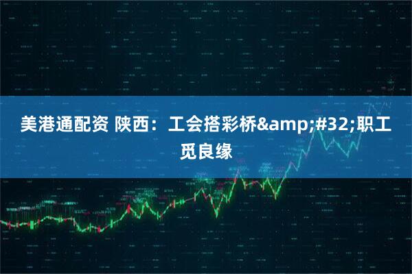 美港通配资 陕西：工会搭彩桥&#32;职工觅良缘