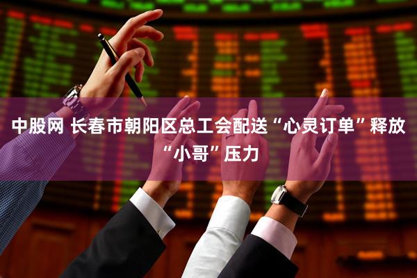 中股网 长春市朝阳区总工会配送“心灵订单”释放“小哥”压力