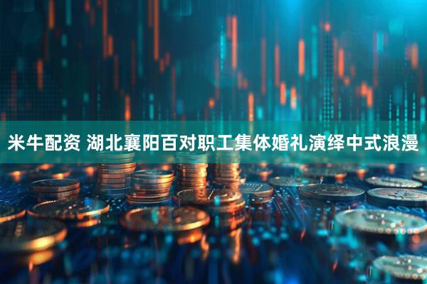 米牛配资 湖北襄阳百对职工集体婚礼演绎中式浪漫
