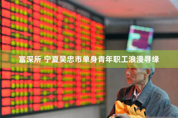 富深所 宁夏吴忠市单身青年职工浪漫寻缘