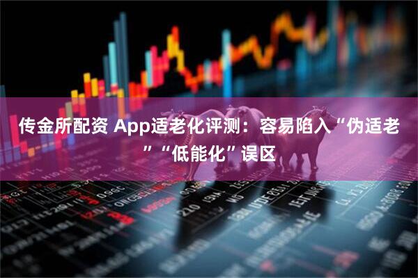 传金所配资 App适老化评测：容易陷入“伪适老”“低能化”误区