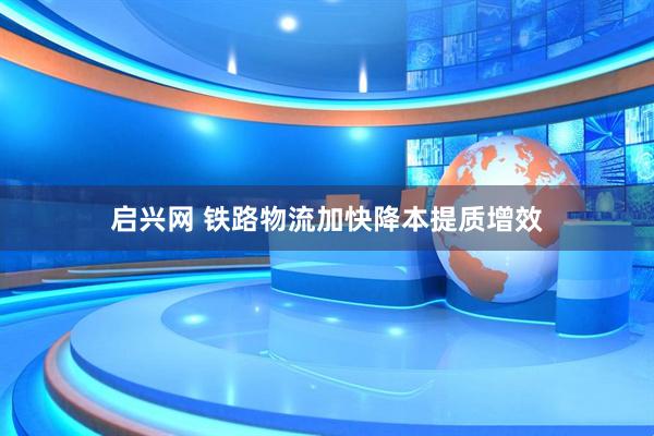 启兴网 铁路物流加快降本提质增效