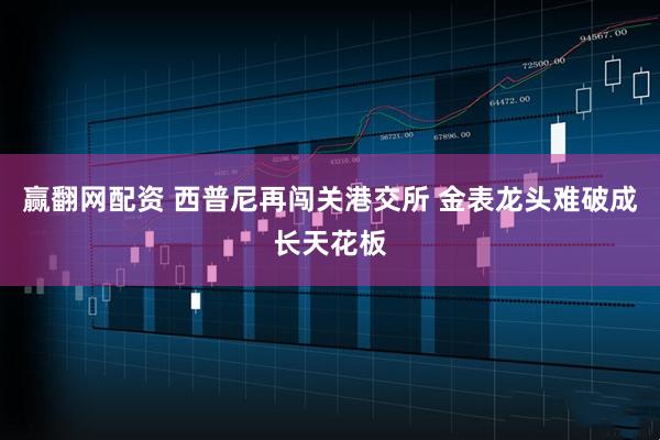 赢翻网配资 西普尼再闯关港交所 金表龙头难破成长天花板