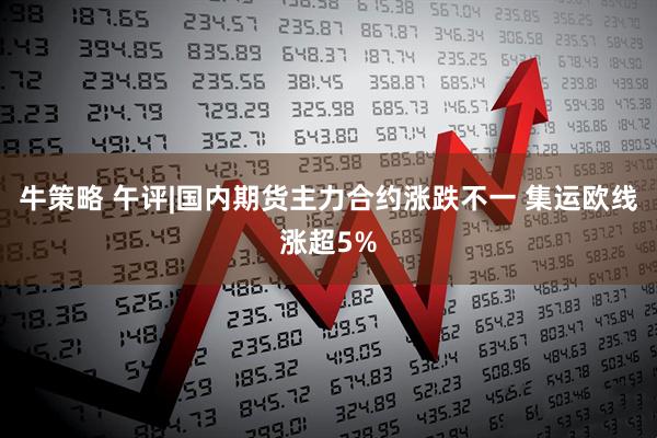 牛策略 午评|国内期货主力合约涨跌不一 集运欧线涨超5%