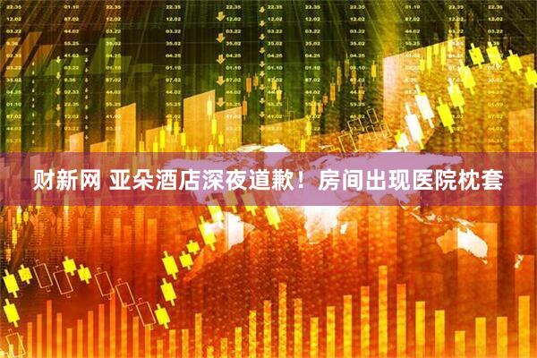 财新网 亚朵酒店深夜道歉！房间出现医院枕套