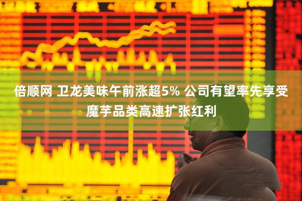 倍顺网 卫龙美味午前涨超5% 公司有望率先享受魔芋品类高速扩张红利