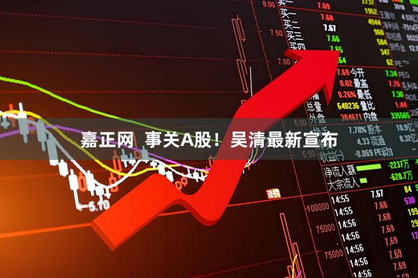 嘉正网  事关A股！吴清最新宣布