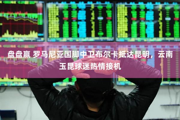 盘盘赢 罗马尼亚国脚中卫布尔卡抵达昆明，云南玉昆球迷热情接机