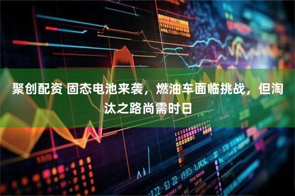 聚创配资 固态电池来袭，燃油车面临挑战，但淘汰之路尚需时日