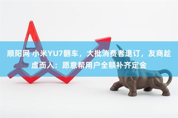 顺阳网 小米YU7翻车，大批消费者退订，友商趁虚而入：愿意帮用户全额补齐定金