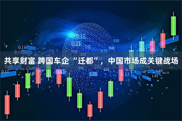 共享财富 跨国车企 “迁都”，中国市场成关键战场