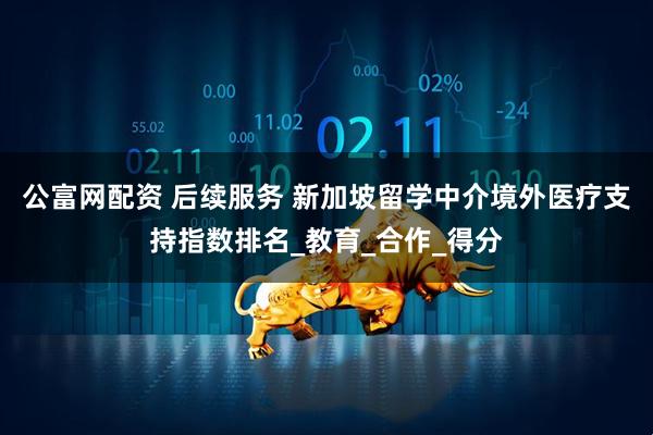 公富网配资 后续服务 新加坡留学中介境外医疗支持指数排名_教育_合作_得分