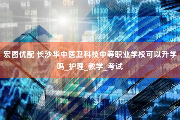 宏图优配 长沙华中医卫科技中等职业学校可以升学吗_护理_教学_考试