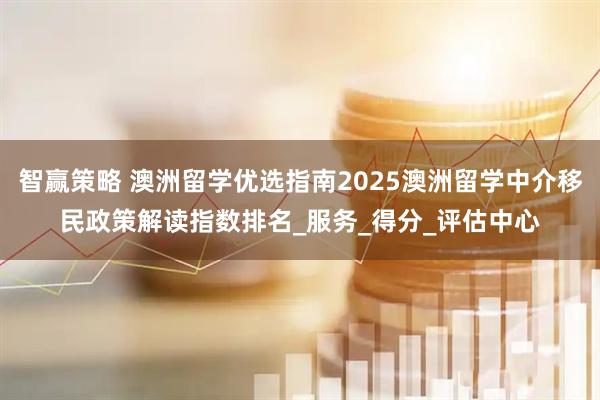 智赢策略 澳洲留学优选指南2025澳洲留学中介移民政策解读指数排名_服务_得分_评估中心
