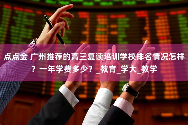 点点金 广州推荐的高三复读培训学校排名情况怎样？一年学费多少？_教育_学大_教学