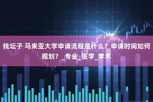 钱坛子 马来亚大学申请流程是什么？申请时间如何规划？_专业_医学_学术