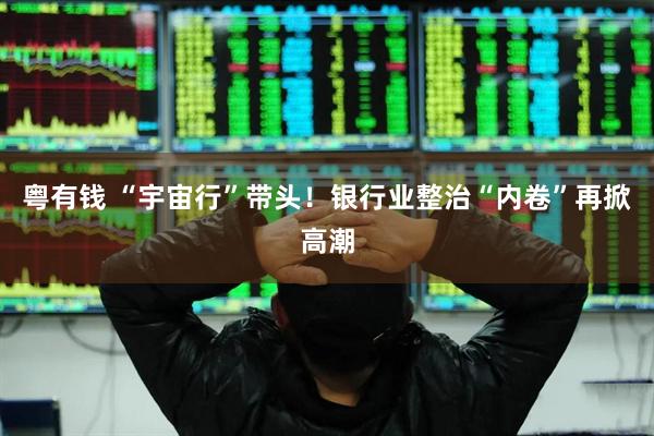 粤有钱 “宇宙行”带头！银行业整治“内卷”再掀高潮