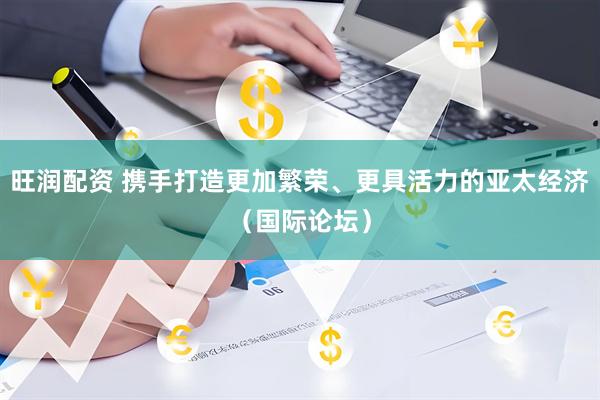 旺润配资 携手打造更加繁荣、更具活力的亚太经济（国际论坛）