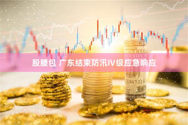 股腰包 广东结束防汛Ⅳ级应急响应