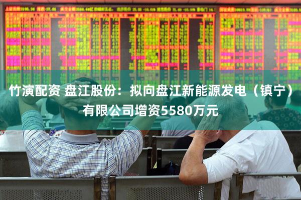 竹演配资 盘江股份：拟向盘江新能源发电（镇宁）有限公司增资5580万元